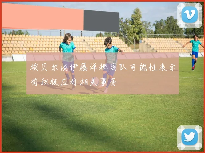 埃贝尔谈伊藤洋辉离队可能性表示将积极应对相关事务